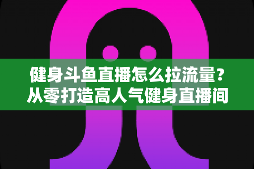 健身斗鱼直播怎么拉流量？从零打造高人气健身直播间的全攻略