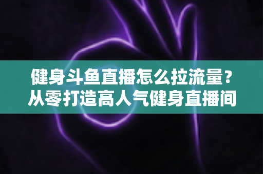 健身斗鱼直播怎么拉流量？从零打造高人气健身直播间的全攻略