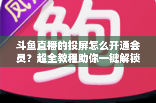 斗鱼直播的投屏怎么开通会员？超全教程助你一键解锁大屏观影新体验