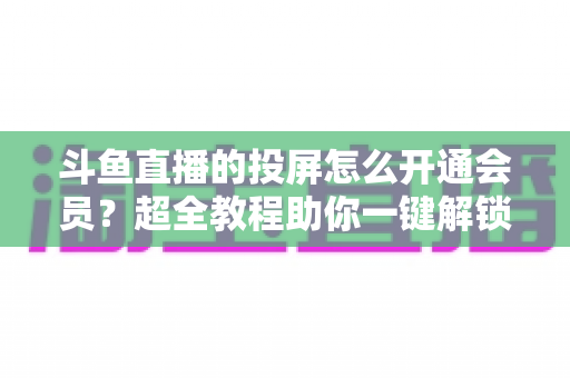 斗鱼直播的投屏怎么开通会员？超全教程助你一键解锁大屏观影新体验