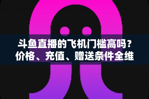 斗鱼直播的飞机门槛高吗?价格、充值、赠送条件全维度深度解析 斗鱼直播的飞机门槛高吗?价格、充值、赠送条件全维度深度解析