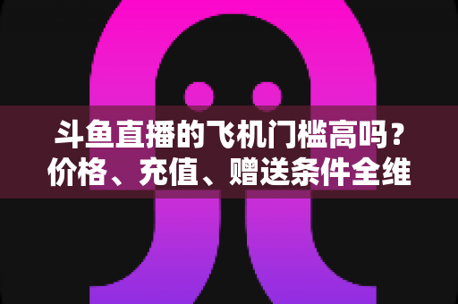 斗鱼直播的飞机门槛高吗?价格、充值、赠送条件全维度深度解析 斗鱼直播的飞机门槛高吗?价格、充值、赠送条件全维度深度解析