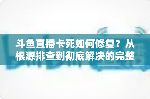 斗鱼直播卡死如何修复?从根源排查到彻底解决的完整实操指南 斗鱼直播卡死如何修复?从根源排查到彻底解决的完整实操指南