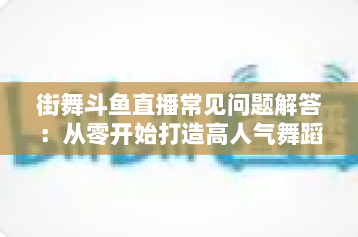 街舞斗鱼直播常见问题解答：从零开始打造高人气舞蹈直播间的完全指南