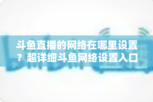 斗鱼直播的网络在哪里设置?超详细斗鱼网络设置入口与直播优化全攻略 斗鱼直播的网络在哪里设置?超详细斗鱼网络设置入口与直播优化全攻略