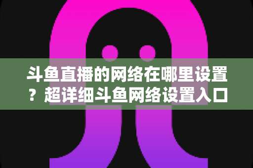 斗鱼直播的网络在哪里设置?超详细斗鱼网络设置入口与直播优化全攻略 斗鱼直播的网络在哪里设置?超详细斗鱼网络设置入口与直播优化全攻略
