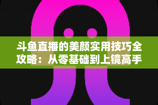 斗鱼直播的美颜实用技巧全攻略：从零基础到上镜高手，轻松打造高清精致的直播间形象