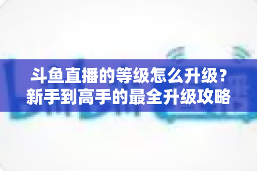 斗鱼直播的等级怎么升级?新手到高手的最全升级攻略与经验获取技巧大公开 斗鱼直播的等级怎么升级?新手到高手的最全升级攻略与经验获取技巧大公开