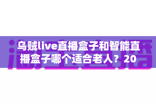 乌贼live直播盒子和智能直播盒子哪个适合老人？2024最新老人直播盒子选购全攻略