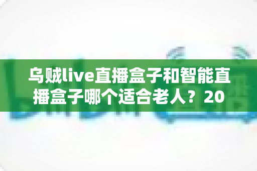 乌贼live直播盒子和智能直播盒子哪个适合老人？2024最新老人直播盒子选购全攻略
