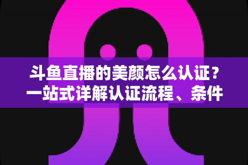 斗鱼直播的美颜怎么认证？一站式详解认证流程、条件与实用技巧