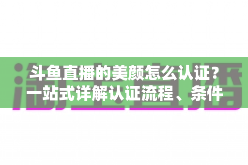 斗鱼直播的美颜怎么认证？一站式详解认证流程、条件与实用技巧