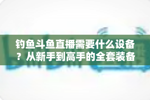 钓鱼斗鱼直播需要什么设备?从新手到高手的全套装备清单与省钱攻略 钓鱼斗鱼直播需要什么设备?从新手到高手的全套装备清单与省钱攻略