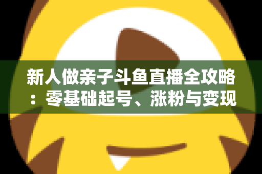 新人做亲子斗鱼直播全攻略:零基础起号、涨粉与变现的实战指南 新人做亲子斗鱼直播全攻略:零基础起号、涨粉与变现的实战指南