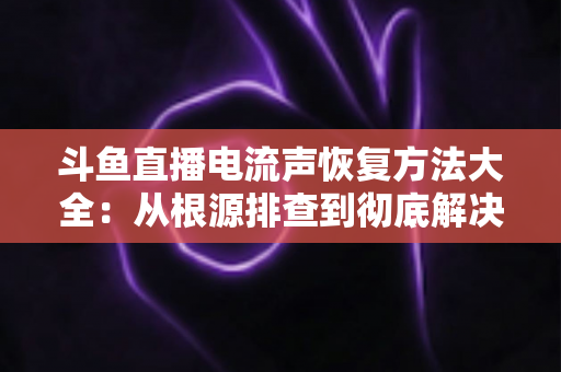 斗鱼直播电流声恢复方法大全：从根源排查到彻底解决，让直播间音质焕然一新
