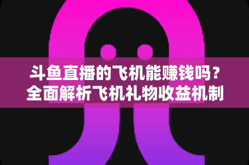 斗鱼直播的飞机能赚钱吗?全面解析飞机礼物收益机制与主播变现攻略 斗鱼直播的飞机能赚钱吗?全面解析飞机礼物收益机制与主播变现攻略