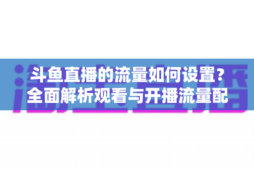 斗鱼直播的流量如何设置？全面解析观看与开播流量配置实用指南