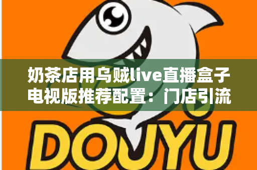 奶茶店用乌贼live直播盒子电视版推荐配置:门店引流直播设备选购全攻略 奶茶店用乌贼live直播盒子电视版推荐配置:门店引流直播设备选购全攻略