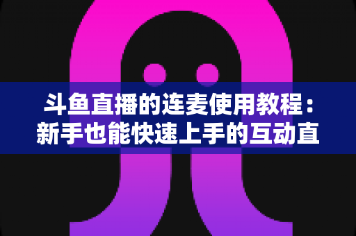 斗鱼直播的连麦使用教程:新手也能快速上手的互动直播完整指南 斗鱼直播的连麦使用教程:新手也能快速上手的互动直播完整指南