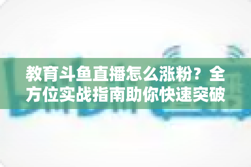 教育斗鱼直播怎么涨粉？全方位实战指南助你快速突破粉丝瓶颈