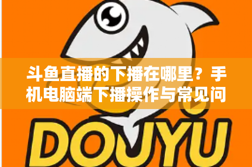 斗鱼直播的下播在哪里?手机电脑端下播操作与常见问题全解析 斗鱼直播的下播在哪里?手机电脑端下播操作与常见问题全解析