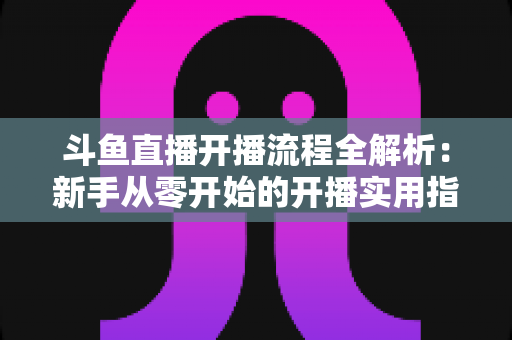 斗鱼直播开播流程全解析:新手从零开始的开播实用指南 斗鱼直播开播流程全解析:新手从零开始的开播实用指南