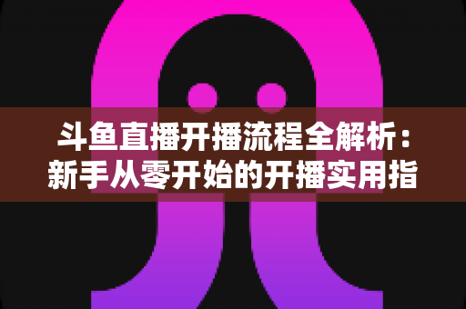 斗鱼直播开播流程全解析:新手从零开始的开播实用指南 斗鱼直播开播流程全解析:新手从零开始的开播实用指南