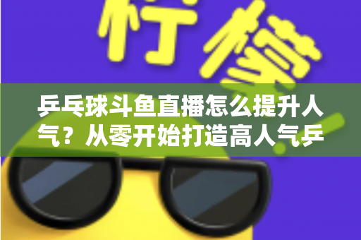 乒乓球斗鱼直播怎么提升人气?从零开始打造高人气乒乓球直播间的实战攻略 乒乓球斗鱼直播怎么提升人气?从零开始打造高人气乒乓球直播间的实战攻略