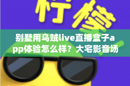 别墅用乌贼live直播盒子app体验怎么样？大宅影音场景下的直播软件全面解析