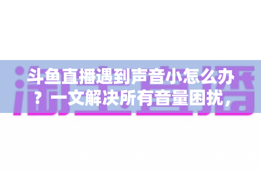 斗鱼直播遇到声音小怎么办?一文解决所有音量困扰,全面提升观看与开播体验 斗鱼直播遇到声音小怎么办?一文解决所有音量困扰,全面提升观看与开播体验