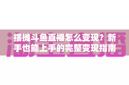 摆摊斗鱼直播怎么变现?新手也能上手的完整变现指南与实战策略 摆摊斗鱼直播怎么变现?新手也能上手的完整变现指南与实战策略