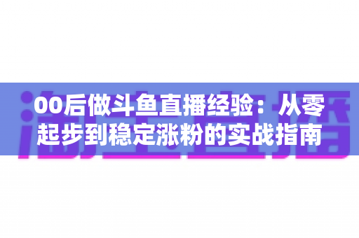 00后做斗鱼直播经验：从零起步到稳定涨粉的实战指南与避坑心得