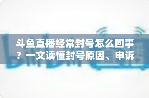 斗鱼直播经常封号怎么回事?一文读懂封号原因、申诉方法与防封指南 斗鱼直播经常封号怎么回事?一文读懂封号原因、申诉方法与防封指南