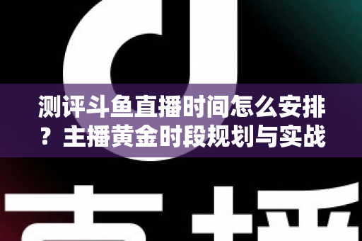 测评斗鱼直播时间怎么安排？主播黄金时段规划与实战运营全攻略
