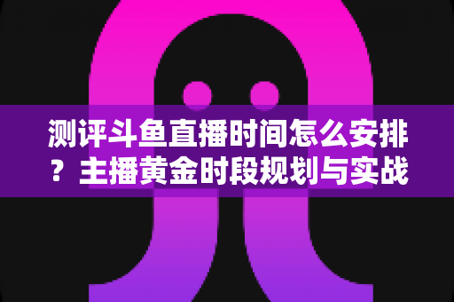 测评斗鱼直播时间怎么安排？主播黄金时段规划与实战运营全攻略