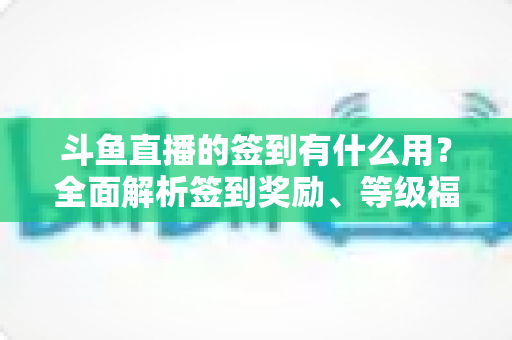 斗鱼直播的签到有什么用?全面解析签到奖励、等级福利与实用签到攻略 斗鱼直播的签到有什么用?全面解析签到奖励、等级福利与实用签到攻略