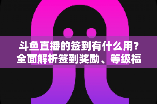 斗鱼直播的签到有什么用？全面解析签到奖励、等级福利与实用签到攻略
