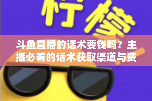 斗鱼直播的话术要钱吗？主播必看的话术获取渠道与费用真相全解析