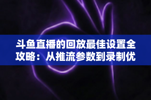 斗鱼直播的回放最佳设置全攻略：从推流参数到录制优化，助你打造高清流畅的直播回放