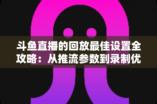 斗鱼直播的回放最佳设置全攻略：从推流参数到录制优化，助你打造高清流畅的直播回放