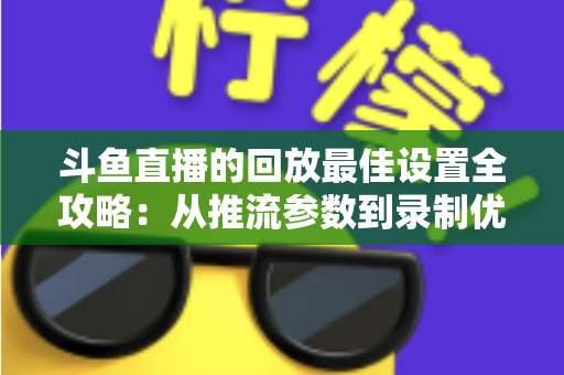 斗鱼直播的回放最佳设置全攻略：从推流参数到录制优化，助你打造高清流畅的直播回放