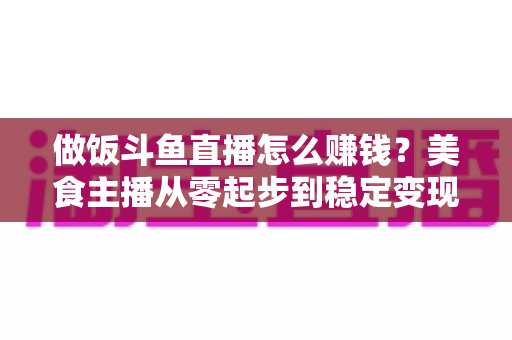 做饭斗鱼直播怎么赚钱?美食主播从零起步到稳定变现的完整攻略 做饭斗鱼直播怎么赚钱?美食主播从零起步到稳定变现的完整攻略