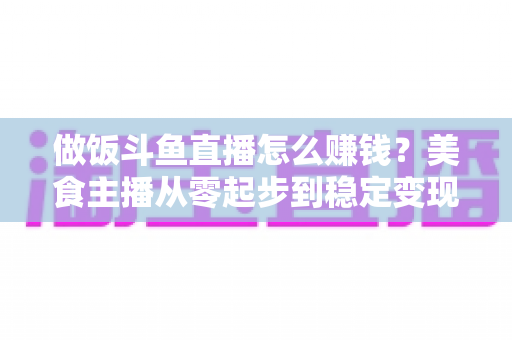 做饭斗鱼直播怎么赚钱?美食主播从零起步到稳定变现的完整攻略 做饭斗鱼直播怎么赚钱?美食主播从零起步到稳定变现的完整攻略