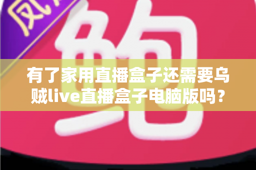 有了家用直播盒子还需要乌贼live直播盒子电脑版吗？——深度解析双端直播设备的选择与搭配方案