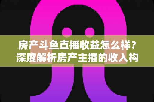 房产斗鱼直播收益怎么样?深度解析房产主播的收入构成与变现前景 房产斗鱼直播收益怎么样?深度解析房产主播的收入构成与变现前景