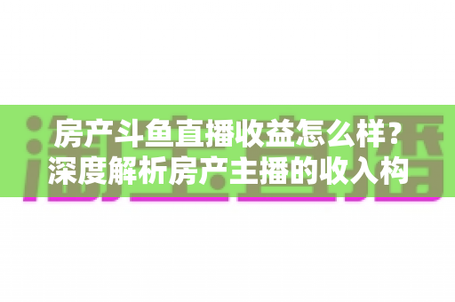 房产斗鱼直播收益怎么样？深度解析房产主播的收入构成与变现前景
