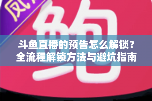 斗鱼直播的预告怎么解锁？全流程解锁方法与避坑指南一文讲清