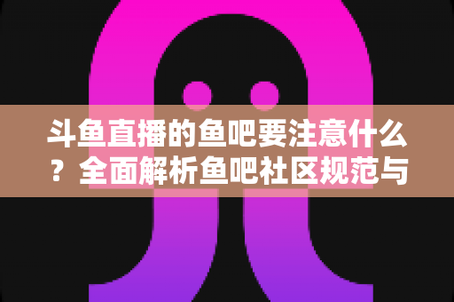 斗鱼直播的鱼吧要注意什么？全面解析鱼吧社区规范与避坑指南，助你畅玩斗鱼社区