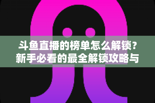 斗鱼直播的榜单怎么解锁？新手必看的最全解锁攻略与快速上榜实用技巧