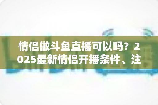 情侣做斗鱼直播可以吗？2025最新情侣开播条件、注意事项与涨粉技巧全解析
